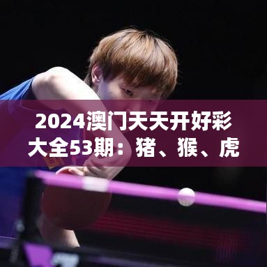 2024澳門(mén)天天開(kāi)好彩大全53期：豬、猴、虎、雞，免費(fèi)公開(kāi)