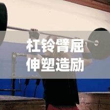 杠鈴臂屈伸塑造勵志身材，堅韌前行成就夢想之路