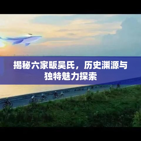 揭秘六家畈吳氏，歷史淵源與獨(dú)特魅力探索