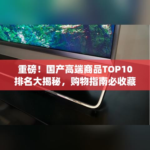 重磅！國產(chǎn)高端商品TOP10排名大揭秘，購物指南必收藏！